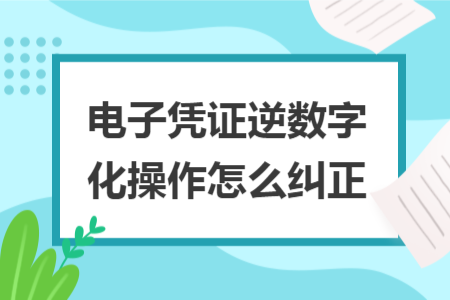 电子凭证逆数字化操作怎么纠正 电子凭证逆数字化操作怎么纠正