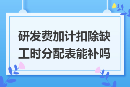 研发费加计扣除缺工时分配表能补吗 研发费加计扣除缺工时分配表能补吗