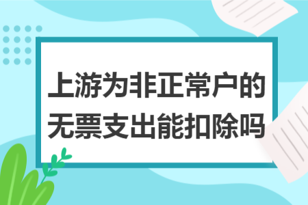 上游为非正常户的无票支出能扣除吗 上游为非正常户的无票支出能扣除吗