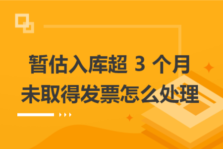 暂估入库超 3 个月未取得发票怎么处理