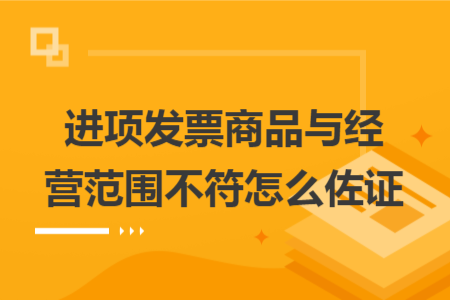 进项发票商品与经营范围不符怎么佐证