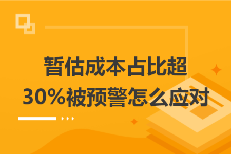 暂估成本占比超 30% 被预警怎么应对 暂估成本占比超 30% 被预警怎么应对