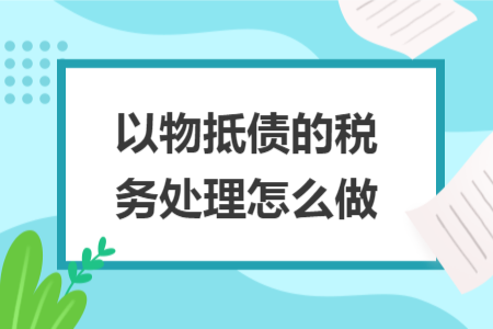 以物抵债的税务处理怎么做 以物抵债的税务处理怎么做