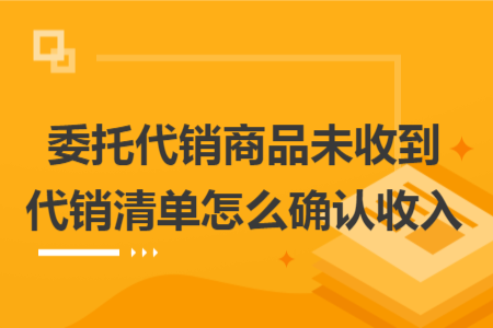 委托代销商品未收到代销清单怎么确认收入