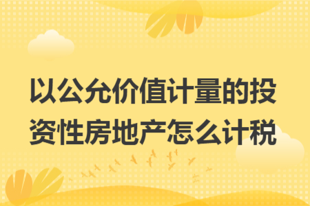 以公允价值计量的投资性房地产怎么计税 以公允价值计量的投资性房地产怎么计税