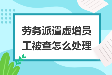 劳务派遣虚增员工被查怎么处理 劳务派遣虚增员工被查怎么处理