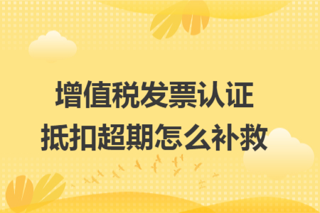 增值税发票认证抵扣超期怎么补救 增值税发票认证抵扣超期怎么补救