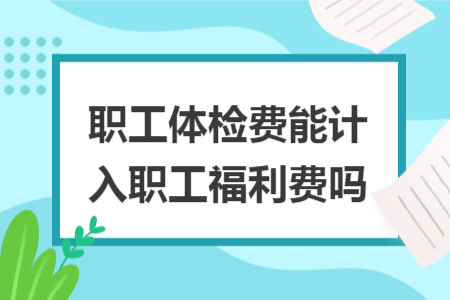 职工体检费能计入职工福利费吗