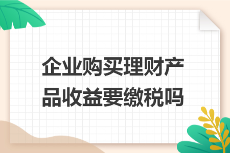 企业购买理财产品收益要缴税吗 企业购买理财产品收益要缴税吗