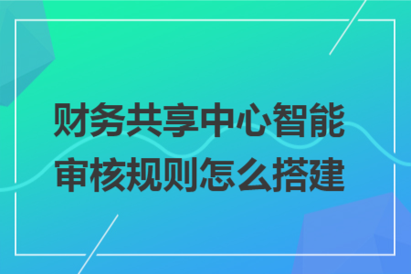 财务共享中心智能审核规则怎么搭建