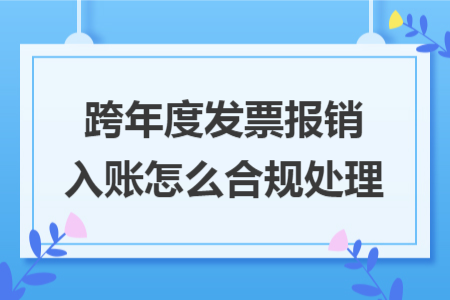 跨年度发票报销入账怎么合规处理 跨年度发票报销入账怎么合规处理