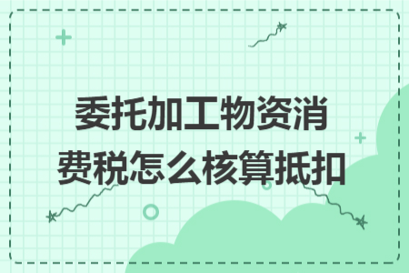 委托加工物资消费税怎么核算抵扣 委托加工物资消费税怎么核算抵扣