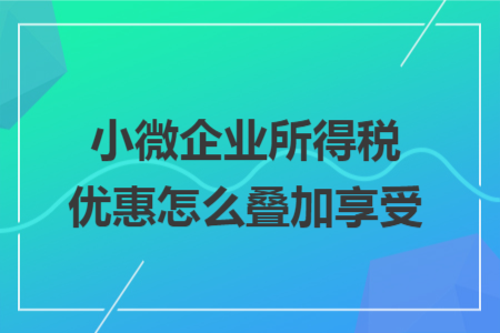 小微企业所得税优惠怎么叠加享受 小微企业所得税优惠怎么叠加享受