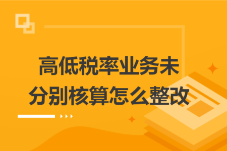 高低税率业务未分别核算怎么整改 高低税率业务未分别核算怎么整改
