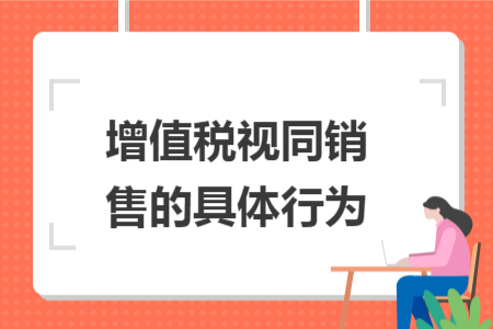 增值税视同销售的具体行为 增值税视同销售的具体行为