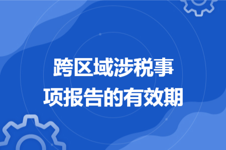 跨区域涉税事项报告的有效期