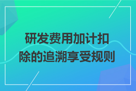 研发费用加计扣除的追溯享受规则 研发费用加计扣除的追溯享受规则