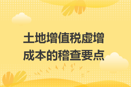 土地增值税虚增成本的稽查要点 土地增值税虚增成本的稽查要点