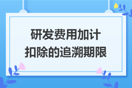 研发费用加计扣除的追溯期限 研发费用加计扣除的追溯期限