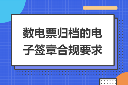 数电票归档的电子签章合规要求 数电票归档的电子签章合规要求