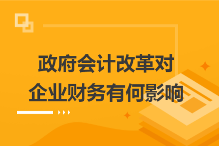 政府会计改革对企业财务有何影响 政府会计改革对企业财务有何影响