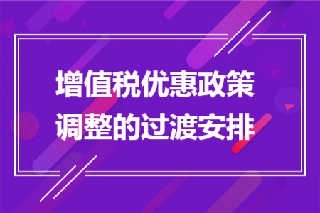 增值税优惠政策调整的过渡安排 增值税优惠政策调整的过渡安排