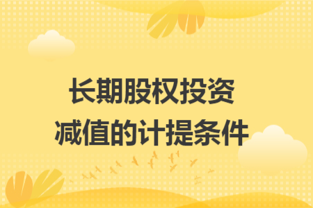 长期股权投资减值的计提条件 长期股权投资减值的计提条件