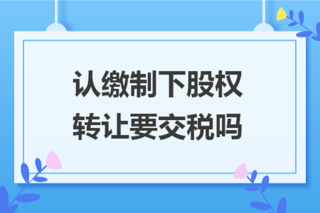 认缴制下股权转让要交税吗 认缴制下股权转让要交税吗