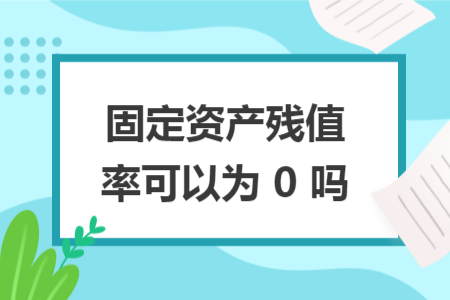 固定资产残值率可以为 0 吗 固定资产残值率可以为 0 吗