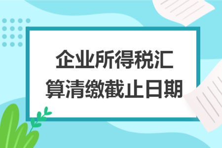 企业所得税汇算清缴截止日期
