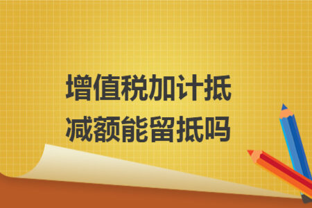 增值税加计抵减额能留抵吗 增值税加计抵减额能留抵吗