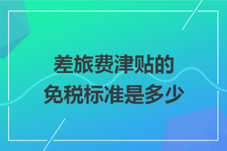 差旅费津贴的免税标准是多少 差旅费津贴的免税标准是多少