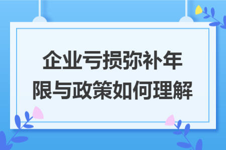 企业亏损弥补年限与政策如何理解