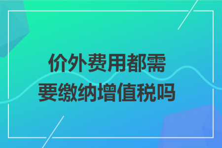 价外费用都需要缴纳增值税吗 价外费用都需要缴纳增值税吗