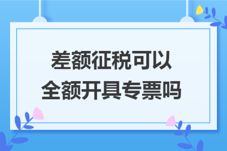 差额征税可以全额开具专票吗 差额征税可以全额开具专票吗
