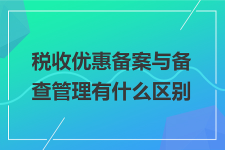 税收优惠备案与备查管理有什么区别 税收优惠备案与备查管理有什么区别