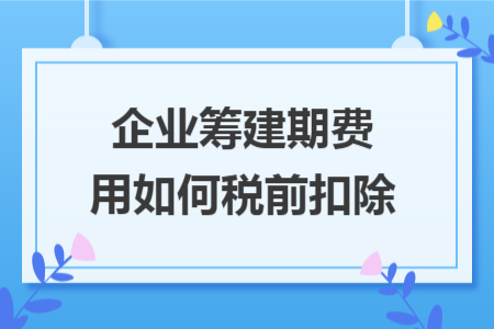 企业筹建期费用如何税前扣除 企业筹建期费用如何税前扣除