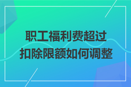职工福利费超过扣除限额如何调整 职工福利费超过扣除限额如何调整