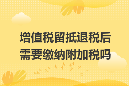 增值税留抵退税后需要缴纳附加税吗