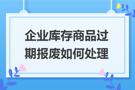 企业库存商品过期报废如何处理 企业库存商品过期报废如何处理