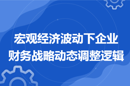 宏观经济波动下企业财务战略动态调整逻辑