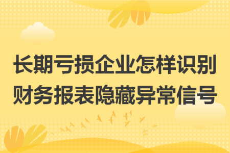 长期亏损企业怎样识别财务报表隐藏异常信号