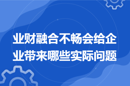 业财融合不畅会给企业带来哪些实际问题 业财融合不畅会给企业带来哪些实际问题