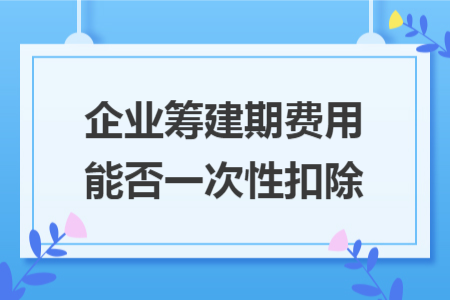 企业筹建期费用能否一次性扣除