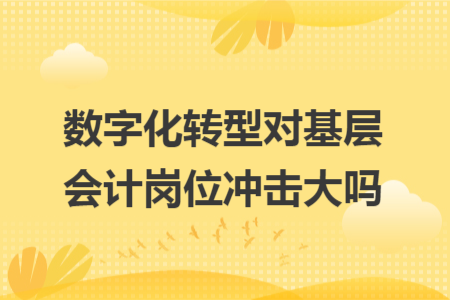 数字化转型对基层会计岗位冲击大吗 数字化转型对基层会计岗位冲击大吗