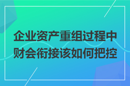 企业资产重组过程中财会衔接该如何把控