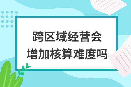 跨区域经营会增加核算难度吗 跨区域经营会增加核算难度吗