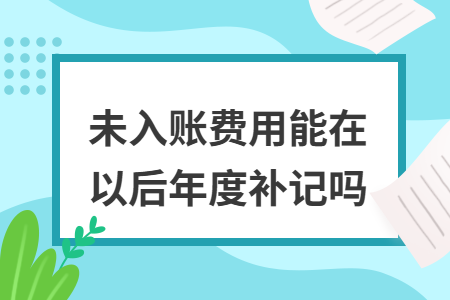 未入账费用能在以后年度补记吗 未入账费用能在以后年度补记吗
