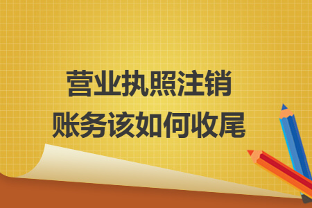 营业执照注销账务该如何收尾