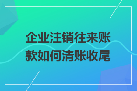 企业注销往来账款如何清账收尾